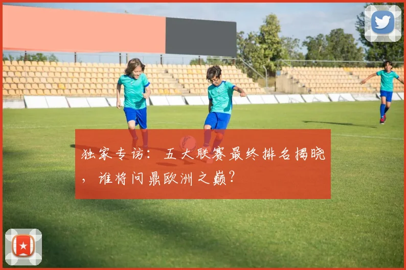 独家专访:五大联赛最终排名揭晓,谁将问鼎欧洲之巅?