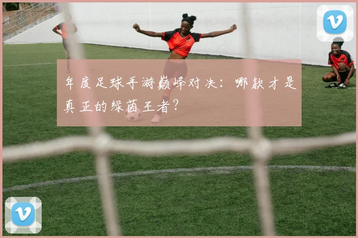 年度足球手游巅峰对决:哪款才是真正的绿茵王者?