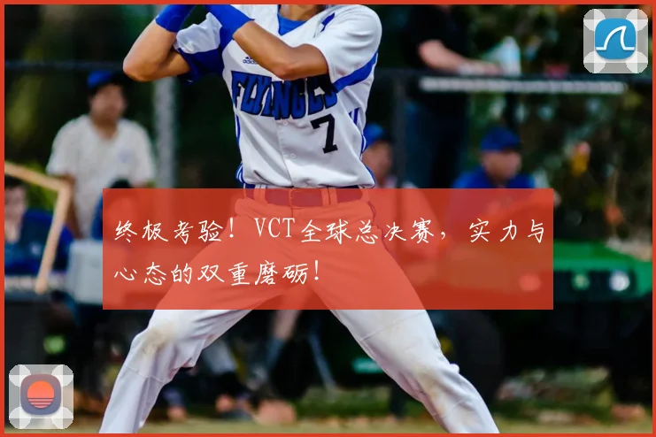 终极考验!VCT全球总决赛,实力与心态的双重磨砺!