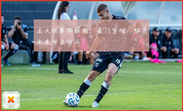 五大联赛降薪潮:豪门紧缩,球员未来何去何从?