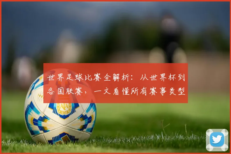 世界足球比赛全解析:从世界杯到各国联赛,一文看懂所有赛事类型
