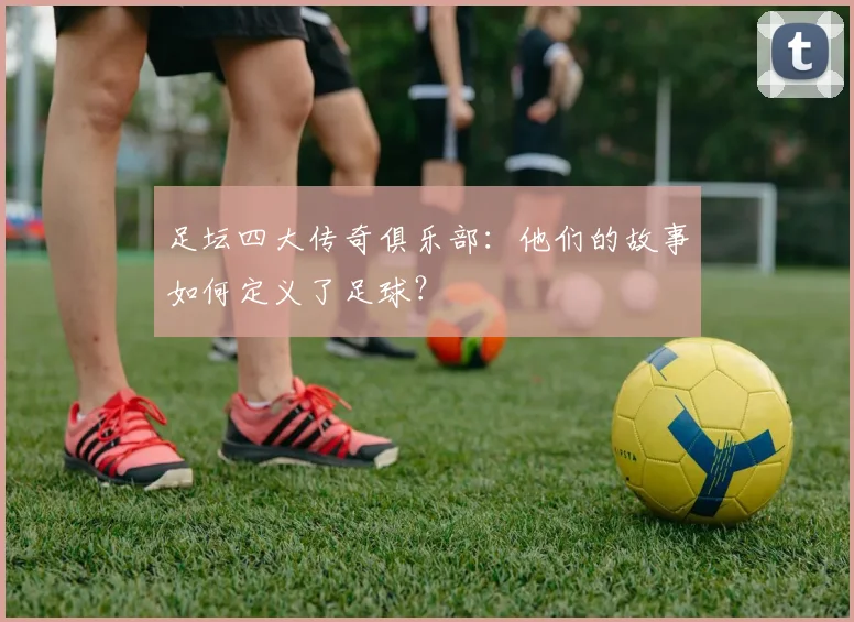 足坛四大传奇俱乐部：他们的故事如何定义了足球？