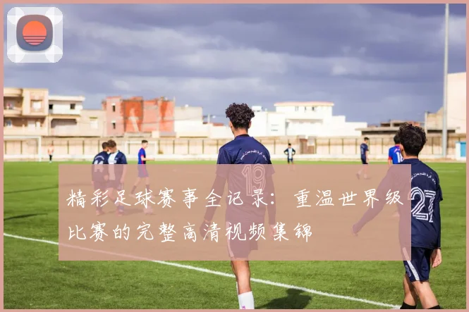 精彩足球赛事全记录：重温世界级比赛的完整高清视频集锦