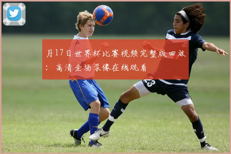 月17日世界杯比赛视频完整版回放:高清全场录像在线观看