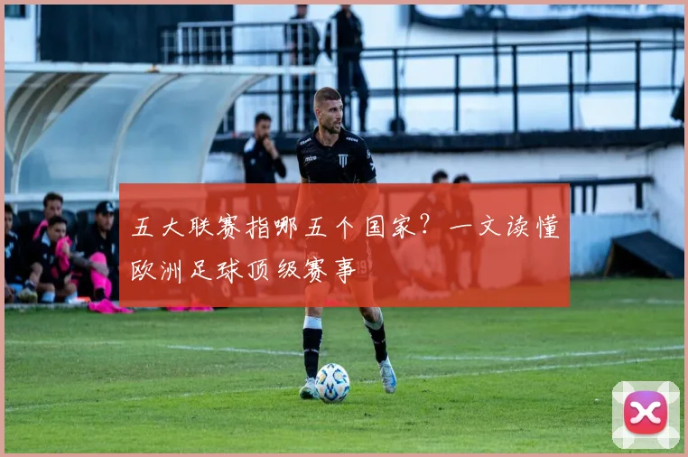 五大联赛指哪五个国家?一文读懂欧洲足球顶级赛事