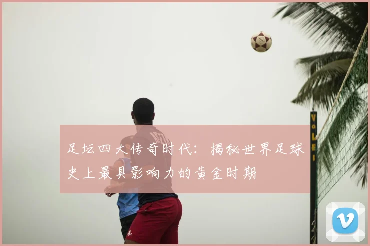 足坛四大传奇时代:揭秘世界足球史上最具影响力的黄金时期