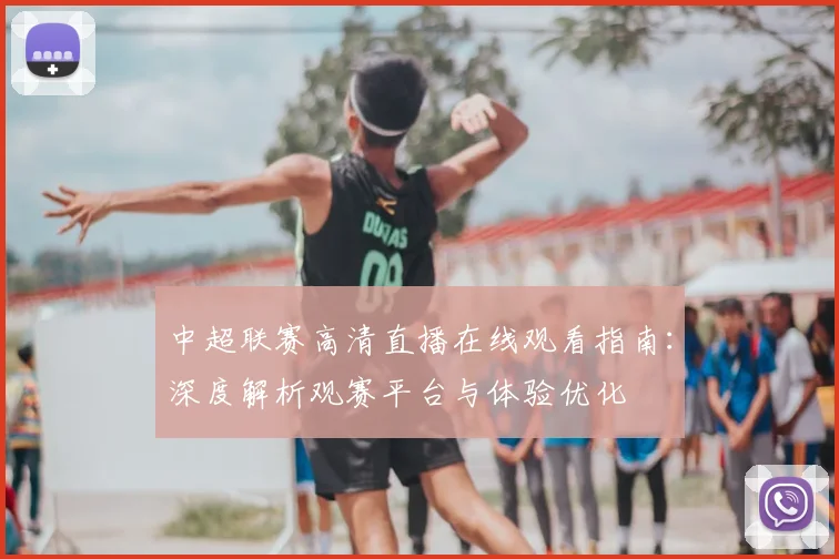 中超联赛高清直播在线观看指南：深度解析观赛平台与体验优化