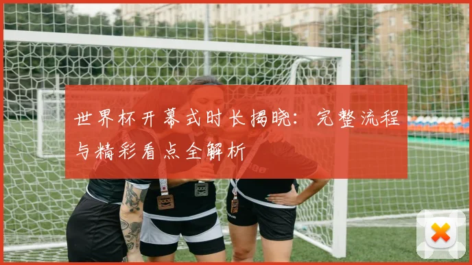 世界杯开幕式时长揭晓：完整流程与精彩看点全解析