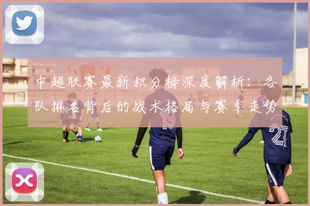 中超联赛最新积分榜深度解析:各队排名背后的战术格局与赛季走势